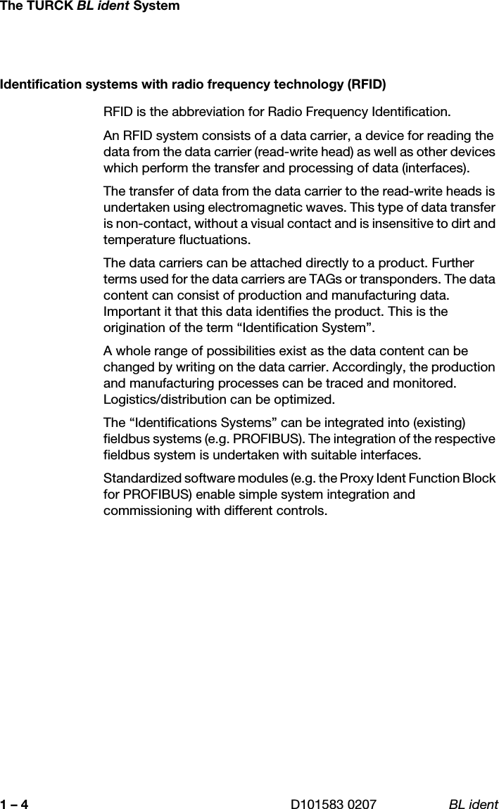 The TURCK BL ident SystemD101583 0207 BL ident1 – 4Identification systems with radio frequency technology (RFID)RFID is the abbreviation for Radio Frequency Identification.An RFID system consists of a data carrier, a device for reading the data from the data carrier (read-write head) as well as other devices which perform the transfer and processing of data (interfaces). The transfer of data from the data carrier to the read-write heads is undertaken using electromagnetic waves. This type of data transfer is non-contact, without a visual contact and is insensitive to dirt and temperature fluctuations.The data carriers can be attached directly to a product. Further terms used for the data carriers are TAGs or transponders. The data content can consist of production and manufacturing data. Important it that this data identifies the product. This is the origination of the term “Identification System”.A whole range of possibilities exist as the data content can be changed by writing on the data carrier. Accordingly, the production and manufacturing processes can be traced and monitored. Logistics/distribution can be optimized.The “Identifications Systems” can be integrated into (existing) fieldbus systems (e.g. PROFIBUS). The integration of the respective fieldbus system is undertaken with suitable interfaces.Standardized software modules (e.g. the Proxy Ident Function Block for PROFIBUS) enable simple system integration and commissioning with different controls.