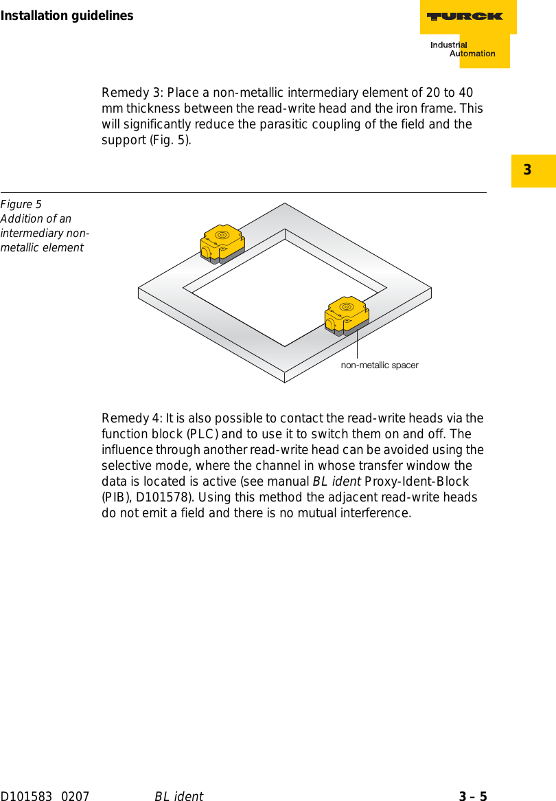 3 – 5Installation guidelinesD101583 0207 BL ident3Remedy 3: Place a non-metallic intermediary element of 20 to 40 mm thickness between the read-write head and the iron frame. This will significantly reduce the parasitic coupling of the field and the support (Fig. 5).Remedy 4: It is also possible to contact the read-write heads via the function block (PLC) and to use it to switch them on and off. The influence through another read-write head can be avoided using the selective mode, where the channel in whose transfer window the data is located is active (see manual BL ident Proxy-Ident-Block (PIB), D101578). Using this method the adjacent read-write heads do not emit a field and there is no mutual interference.Figure 5Addition of an intermediary non-metallic elementnon-metallic spacer