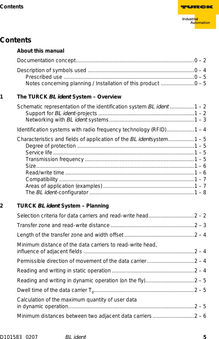 5ContentsD101583 0207 BL identContentsAbout this manualDocumentation concept..............................................................................0 – 2Description of symbols used ......................................................................0 – 4Prescribed use ......................................................................................0 – 5Notes concerning planning / Installation of this product ......................0 – 51 The TURCK BL ident System – OverviewSchematic representation of the identification system BL ident ................1 – 2Support for BL ident-projects ...............................................................1 – 2Networking with BL ident systems........................................................1 – 3Identification systems with radio frequency technology (RFID)..................1 – 4Characteristics and fields of application of the BL identsystem.................1 – 5Degree of protection .............................................................................1 – 5Service life.............................................................................................1 – 5Transmission frequency........................................................................1 – 5Size........................................................................................................1 – 6Read/write time.....................................................................................1 – 6Compatibility .........................................................................................1 – 7Areas of application (examples) ............................................................1 – 7The BL ident-configurator .....................................................................1 – 82 TURCK BL ident System – PlanningSelection criteria for data carriers and read-write head..............................2 – 2Transfer zone and read-write distance.......................................................2 – 3Length of the transfer zone and width offset..............................................2 – 4Minimum distance of the data carriers to read-write head,  influence of adjacent fields .........................................................................2 – 4Permissible direction of movement of the data carrier...............................2 – 4Reading and writing in static operation ......................................................2 – 4Reading and writing in dynamic operation (on the fly)................................2 – 5Dwell time of the data carrier Td..................................................................2 – 5Calculation of the maximum quantity of user data in dynamic operation...................................................................................2 – 5Minimum distances between two adjacent data carriers ...........................2 – 6