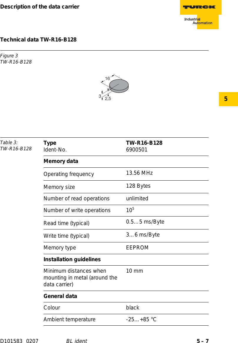 5 – 7Description of the data carrierD101583 0207 BL ident5Technical data TW-R16-B128Figure 3TW-R16-B128Table 3: TW-R16-B128 Type Ident-No. TW-R16-B128 6900501Memory dataOperating frequency 13.56 MHzMemory size 128 BytesNumber of read operations unlimitedNumber of write operations 105Read time (typical) 0.5…5 ms/ByteWrite time (typical) 3…6 ms/ByteMemory type EEPROMInstallation guidelinesMinimum distances when mounting in metal (around the data carrier)10 mmGeneral dataColour blackAmbient temperature -25…+85 °C2,5163