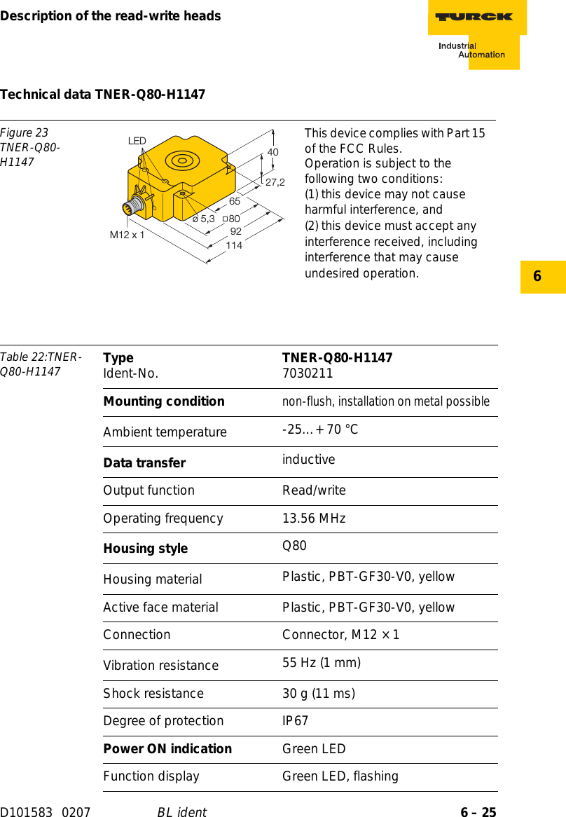 6 – 25Description of the read-write headsD101583 0207 BL ident6Technical data TNER-Q80-H1147Figure 23TNER-Q80-H1147This device complies with Part 15 of the FCC Rules.Operation is subject to the following two conditions:(1) this device may not cause harmful interference, and(2) this device must accept any interference received, including interference that may cause undesired operation.Table 22:TNER-Q80-H1147 Type Ident-No. TNER-Q80-H1147 7030211Mounting conditionnon-flush, installation on metal possibleAmbient temperature -25…+ 70 °CData transfer inductiveOutput function Read/writeOperating frequency 13.56 MHzHousing style Q80Housing material  Plastic, PBT-GF30-V0, yellowActive face material Plastic, PBT-GF30-V0, yellowConnection Connector, M12 × 1Vibration resistance 55 Hz (1 mm)Shock resistance 30 g (11 ms)Degree of protection IP67Power ON indication Green LEDFunction display Green LED, flashing27,24080ø 5,39265LED114M12 x 1