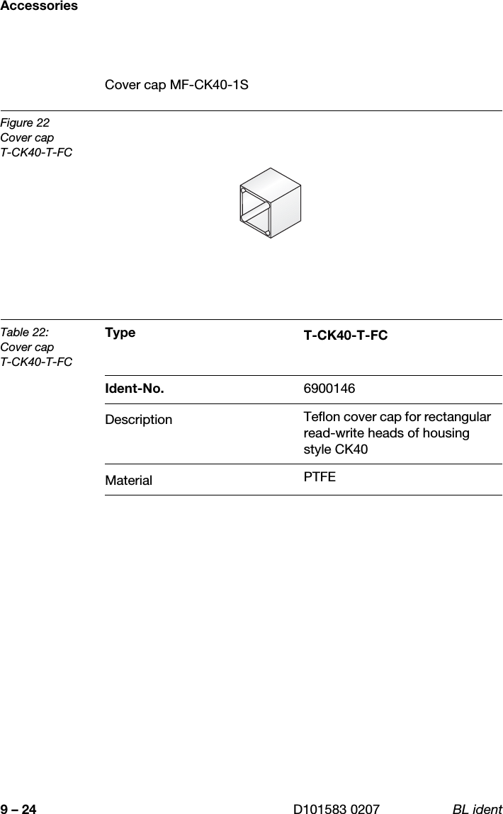 Accessories9 – 24 D101583 0207 BL identCover cap MF-CK40-1SFigure 22Cover capT-CK40-T-FCTable 22:Cover capT-CK40-T-FCType T-CK40-T-FCIdent-No. 6900146Description Teflon cover cap for rectangular read-write heads of housing style CK40Material PTFE