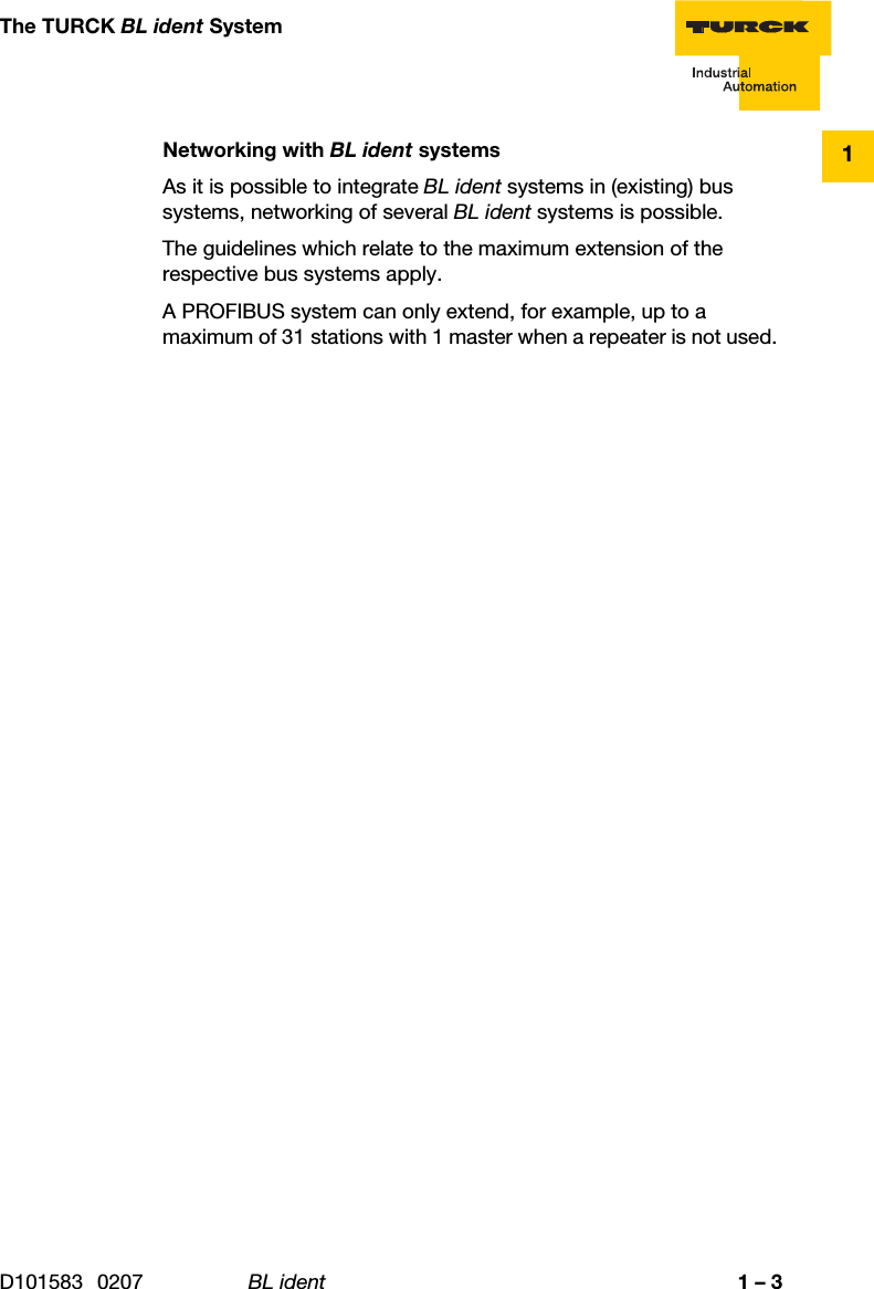 D101583 0207 BL ident 1 – 3The TURCK BL ident System1Networking with BL ident systemsAs it is possible to integrate BL ident systems in (existing) bus systems, networking of several BL ident systems is possible.The guidelines which relate to the maximum extension of the respective bus systems apply.A PROFIBUS system can only extend, for example, up to a maximum of 31 stations with 1 master when a repeater is not used. 