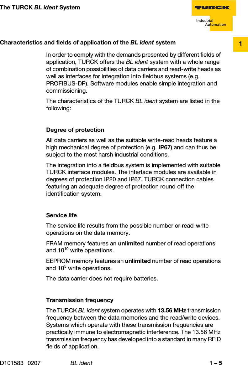 D101583 0207 BL ident 1 – 51The TURCK BL ident SystemCharacteristics and fields of application of the BL ident systemIn order to comply with the demands presented by different fields of application, TURCK offers the BL ident system with a whole range of combination possibilities of data carriers and read-write heads as well as interfaces for integration into fieldbus systems (e.g. PROFIBUS-DP). Software modules enable simple integration and commissioning.The characteristics of the TURCK BL ident system are listed in the following:Degree of protectionAll data carriers as well as the suitable write-read heads feature a high mechanical degree of protection (e.g. IP67) and can thus be subject to the most harsh industrial conditions.The integration into a fieldbus system is implemented with suitable TURCK interface modules. The interface modules are available in degrees of protection IP20 and IP67. TURCK connection cables featuring an adequate degree of protection round off the identification system.Service lifeThe service life results from the possible number or read-write operations on the data memory. FRAM memory features an unlimited number of read operations and 1010 write operations.EEPROM memory features an unlimited number of read operations and 105 write operations.The data carrier does not require batteries.Transmission frequencyThe TURCK BL ident system operates with 13.56 MHz transmission frequency between the data memories and the read/write devices. Systems which operate with these transmission frequencies are practically immune to electromagnetic interference. The 13.56 MHz transmission frequency has developed into a standard in many RFID fields of application.