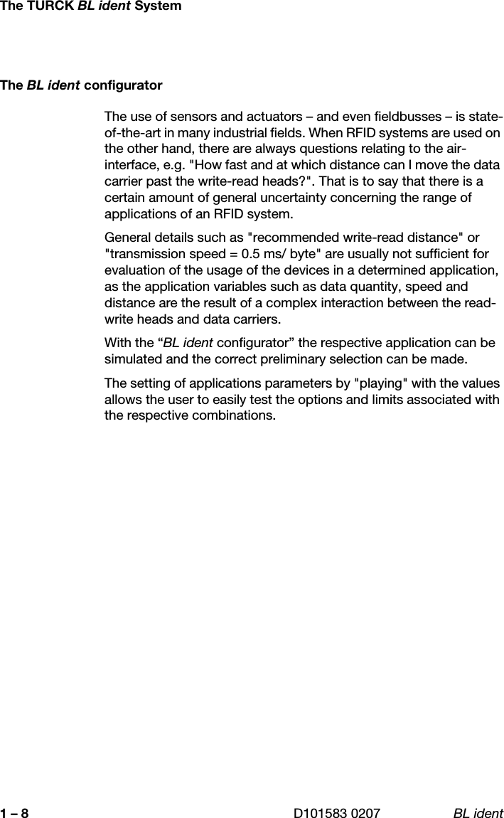 The TURCK BL ident SystemD101583 0207 BL ident1 – 8The BL ident configuratorThe use of sensors and actuators – and even fieldbusses – is state-of-the-art in many industrial fields. When RFID systems are used on the other hand, there are always questions relating to the air-interface, e.g. &quot;How fast and at which distance can I move the data carrier past the write-read heads?&quot;. That is to say that there is a certain amount of general uncertainty concerning the range of applications of an RFID system. General details such as &quot;recommended write-read distance&quot; or &quot;transmission speed = 0.5 ms/ byte&quot; are usually not sufficient for evaluation of the usage of the devices in a determined application, as the application variables such as data quantity, speed and distance are the result of a complex interaction between the read-write heads and data carriers. With the “BL ident configurator” the respective application can be simulated and the correct preliminary selection can be made. The setting of applications parameters by &quot;playing&quot; with the values allows the user to easily test the options and limits associated with the respective combinations. 