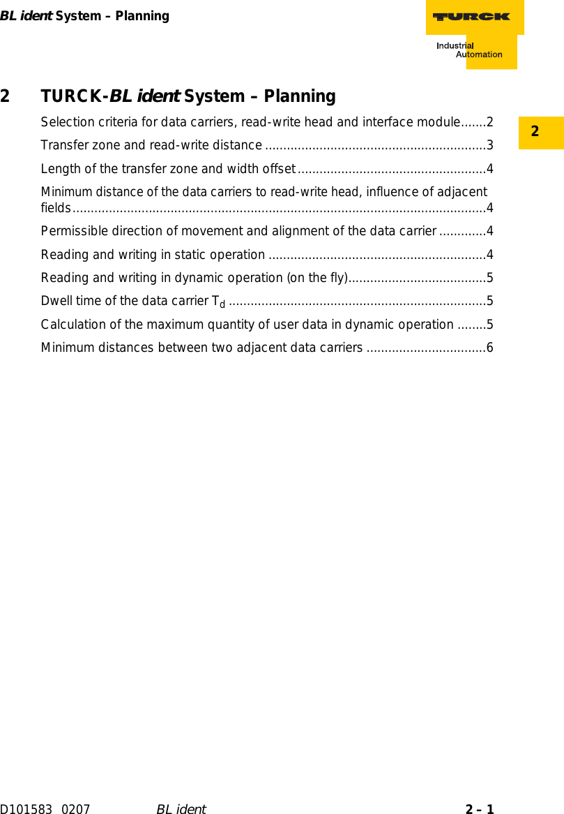 2 – 1BL ident System – PlanningD101583 0207 BL ident22 TURCK-BL ident System – PlanningSelection criteria for data carriers, read-write head and interface module.......2Transfer zone and read-write distance.............................................................3Length of the transfer zone and width offset....................................................4Minimum distance of the data carriers to read-write head, influence of adjacent fields..................................................................................................................4Permissible direction of movement and alignment of the data carrier.............4Reading and writing in static operation ............................................................4Reading and writing in dynamic operation (on the fly)......................................5Dwell time of the data carrier Td.......................................................................5Calculation of the maximum quantity of user data in dynamic operation ........5Minimum distances between two adjacent data carriers.................................6