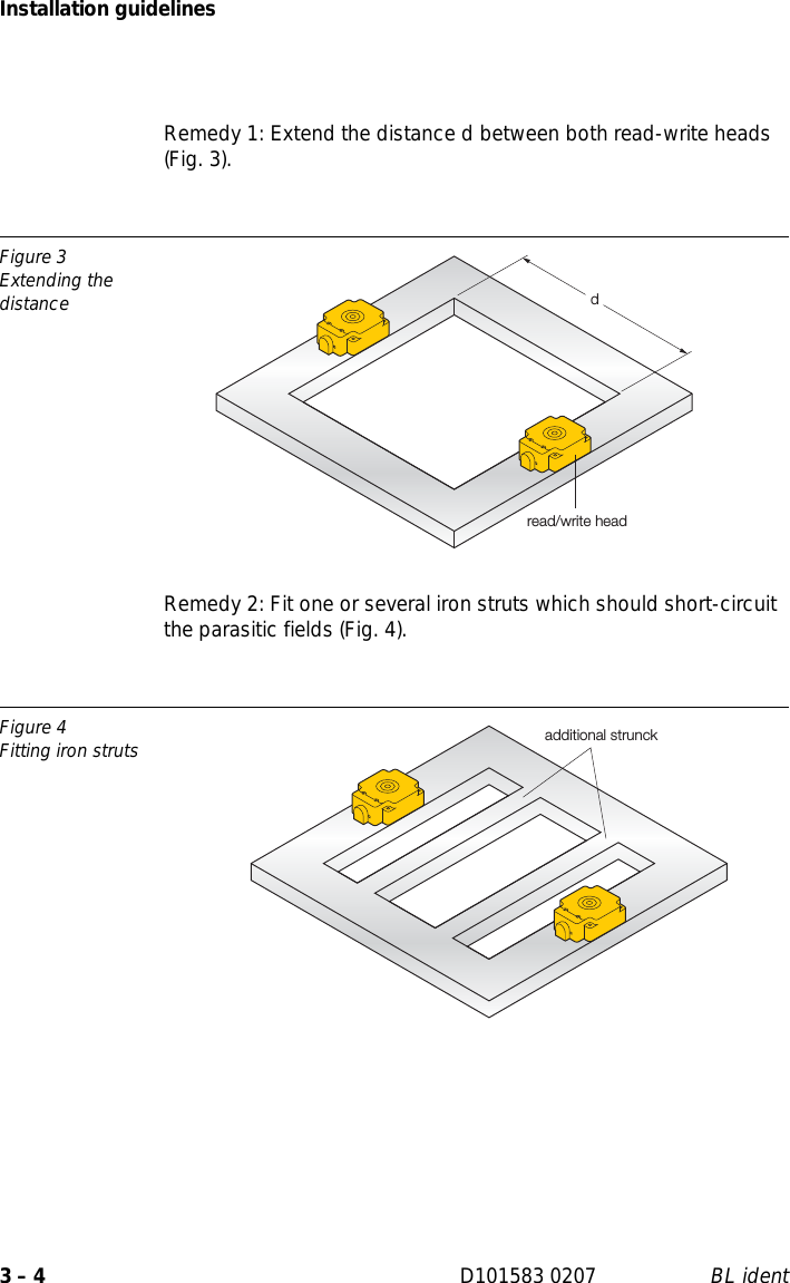 Installation guidelines3 – 4 D101583 0207 BL identRemedy 1: Extend the distance d between both read-write heads (Fig. 3).Remedy 2: Fit one or several iron struts which should short-circuit the parasitic fields (Fig. 4).Figure 3Extending the distanceFigure 4Fitting iron strutsdread/write headadditional strunck