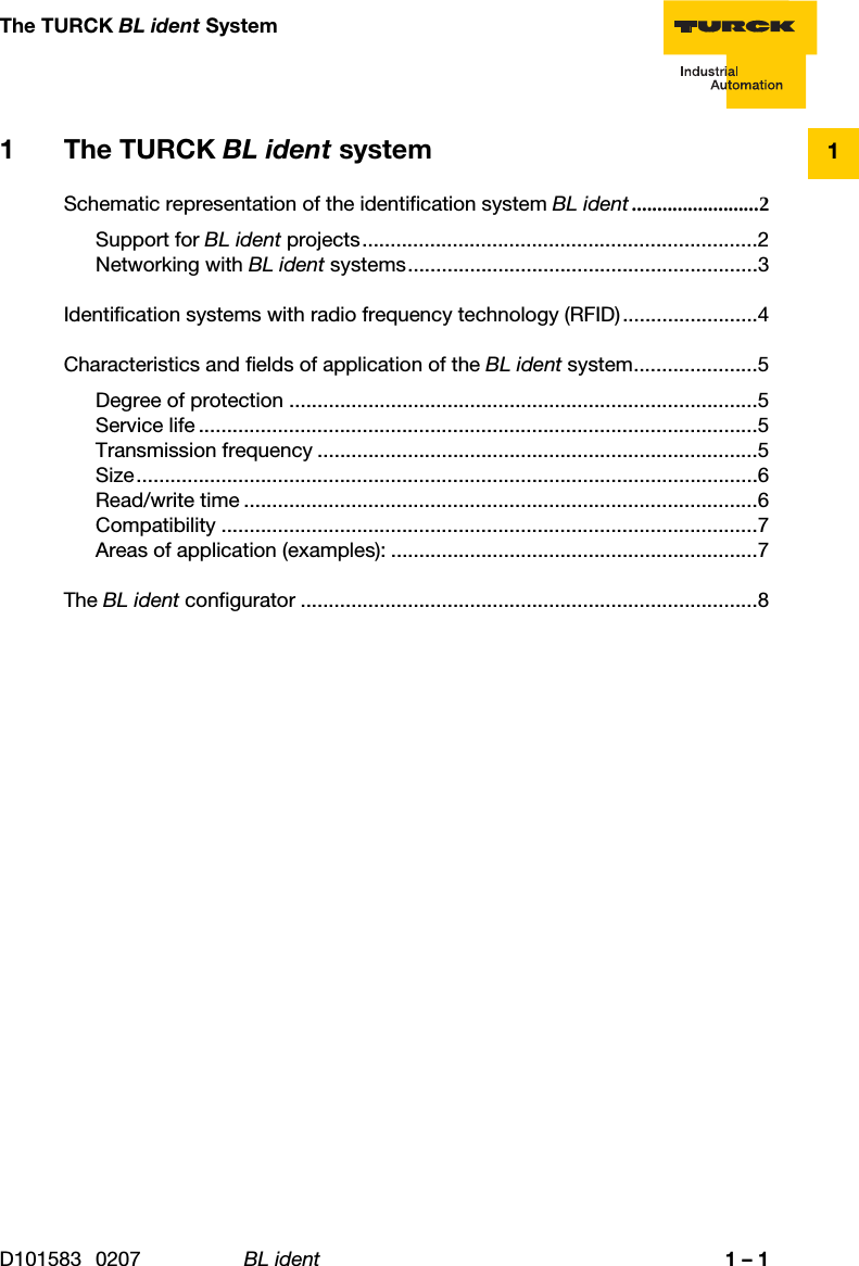 D101583 0207 BL ident 1 – 11The TURCK BL ident System1 The TURCK BL ident systemSchematic representation of the identification system BL ident .........................2Support for BL ident projects......................................................................2Networking with BL ident systems..............................................................3Identification systems with radio frequency technology (RFID)........................4Characteristics and fields of application of the BL ident system......................5Degree of protection ...................................................................................5Service life ...................................................................................................5Transmission frequency ..............................................................................5Size..............................................................................................................6Read/write time ...........................................................................................6Compatibility ...............................................................................................7Areas of application (examples): .................................................................7The BL ident configurator .................................................................................8