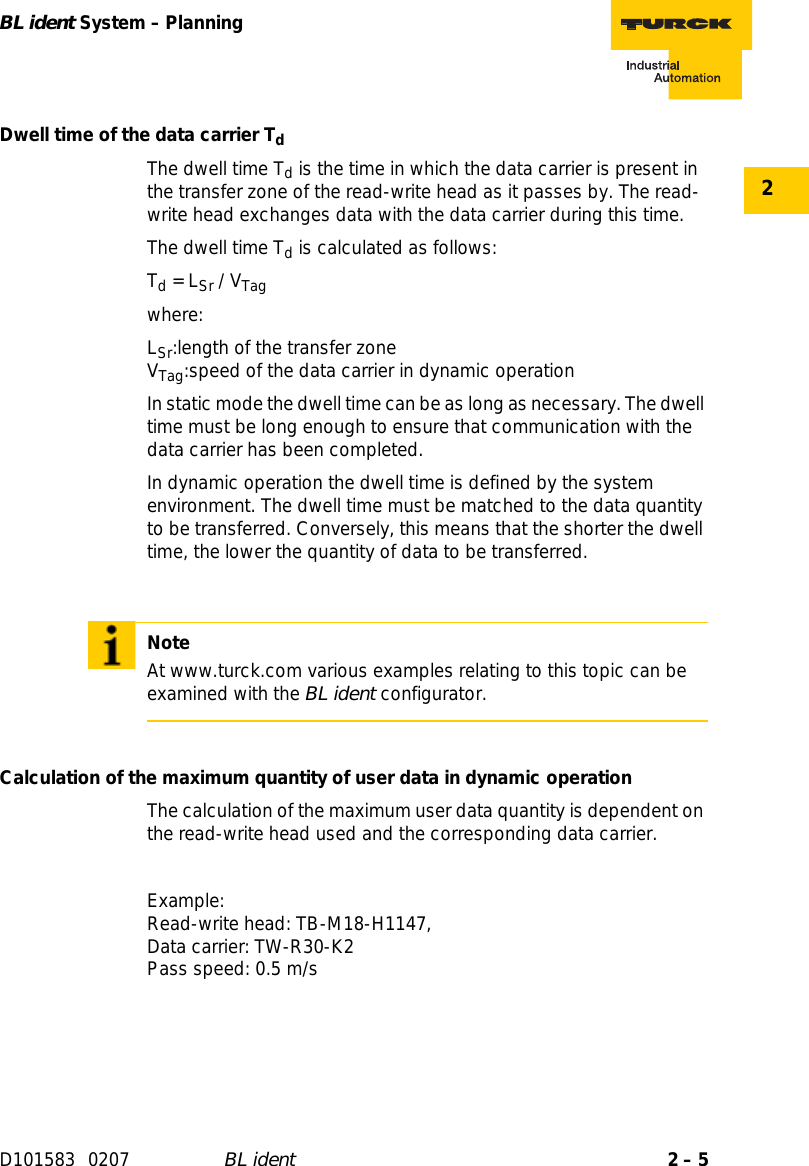 2 – 5BL ident System – PlanningD101583 0207 BL ident2Dwell time of the data carrier TdThe dwell time Td is the time in which the data carrier is present in the transfer zone of the read-write head as it passes by. The read-write head exchanges data with the data carrier during this time.The dwell time Td is calculated as follows:Td = LSr / VTagwhere:LSr:length of the transfer zone VTag:speed of the data carrier in dynamic operationIn static mode the dwell time can be as long as necessary. The dwell time must be long enough to ensure that communication with the data carrier has been completed.In dynamic operation the dwell time is defined by the system environment. The dwell time must be matched to the data quantity to be transferred. Conversely, this means that the shorter the dwell time, the lower the quantity of data to be transferred.Calculation of the maximum quantity of user data in dynamic operationThe calculation of the maximum user data quantity is dependent on the read-write head used and the corresponding data carrier.Example:  Read-write head: TB-M18-H1147, Data carrier: TW-R30-K2 Pass speed: 0.5 m/sNoteAt www.turck.com various examples relating to this topic can be examined with the BL ident configurator.