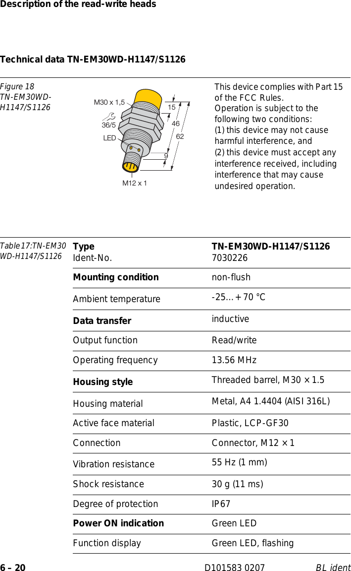 Description of the read-write heads6 – 20 D101583 0207 BL identTechnical data TN-EM30WD-H1147/S1126Figure 18TN-EM30WD-H1147/S1126This device complies with Part 15 of the FCC Rules.Operation is subject to the following two conditions:(1) this device may not cause harmful interference, and(2) this device must accept any interference received, including interference that may cause undesired operation.Table 17:TN-EM30 WD-H1147/S1126Type Ident-No. TN-EM30WD-H1147/S1126 7030226Mounting condition non-flushAmbient temperature -25…+ 70 °CData transfer inductiveOutput function Read/writeOperating frequency 13.56 MHzHousing style Threaded barrel, M30 × 1.5Housing material  Metal, A4 1.4404 (AISI 316L)Active face material Plastic, LCP-GF30Connection Connector, M12 × 1Vibration resistance 55 Hz (1 mm)Shock resistance 30 g (11 ms)Degree of protection IP67Power ON indication Green LEDFunction display Green LED, flashing36/54662LEDM30 x 1,5915M12 x 1