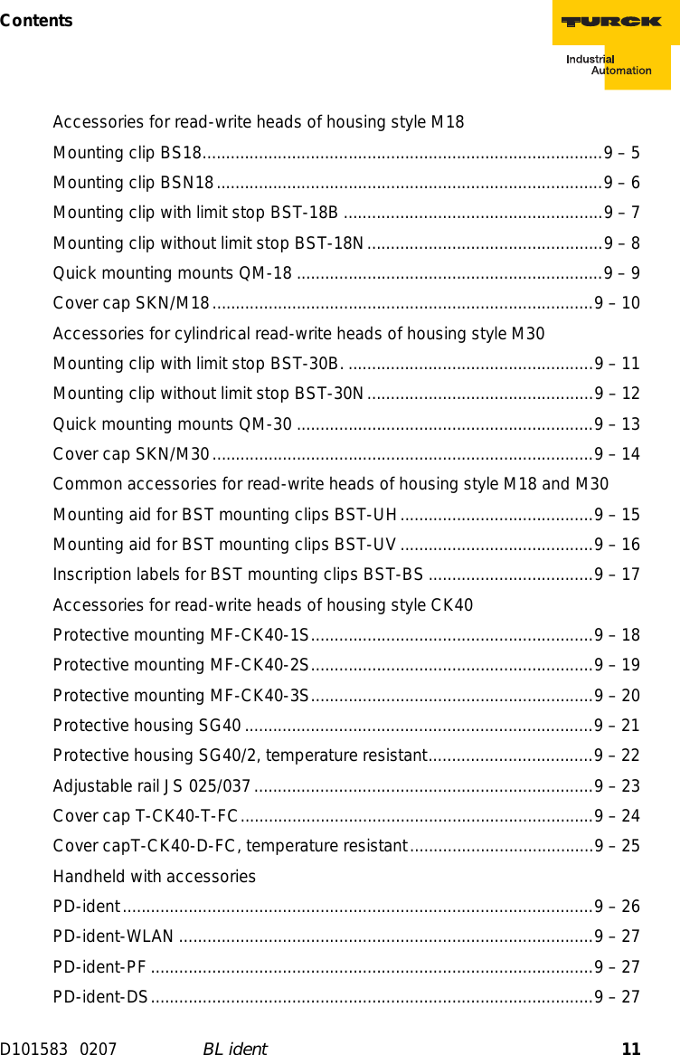 11ContentsD101583 0207 BL identAccessories for read-write heads of housing style M18Mounting clip BS18.....................................................................................9 – 5Mounting clip BSN18..................................................................................9 – 6Mounting clip with limit stop BST-18B .......................................................9 – 7Mounting clip without limit stop BST-18N..................................................9 – 8Quick mounting mounts QM-18 .................................................................9 – 9Cover cap SKN/M18.................................................................................9 – 10Accessories for cylindrical read-write heads of housing style M30Mounting clip with limit stop BST-30B. ....................................................9 – 11Mounting clip without limit stop BST-30N................................................9 – 12Quick mounting mounts QM-30 ...............................................................9 – 13Cover cap SKN/M30.................................................................................9 – 14Common accessories for read-write heads of housing style M18 and M30Mounting aid for BST mounting clips BST-UH.........................................9 – 15Mounting aid for BST mounting clips BST-UV .........................................9 – 16Inscription labels for BST mounting clips BST-BS ...................................9 – 17Accessories for read-write heads of housing style CK40Protective mounting MF-CK40-1S............................................................9 – 18Protective mounting MF-CK40-2S............................................................9 – 19Protective mounting MF-CK40-3S............................................................9 – 20Protective housing SG40..........................................................................9 – 21Protective housing SG40/2, temperature resistant...................................9 – 22Adjustable rail JS 025/037........................................................................9 – 23Cover cap T-CK40-T-FC...........................................................................9 – 24Cover capT-CK40-D-FC, temperature resistant.......................................9 – 25Handheld with accessoriesPD-ident....................................................................................................9 – 26PD-ident-WLAN ........................................................................................9 – 27PD-ident-PF..............................................................................................9 – 27PD-ident-DS..............................................................................................9 – 27