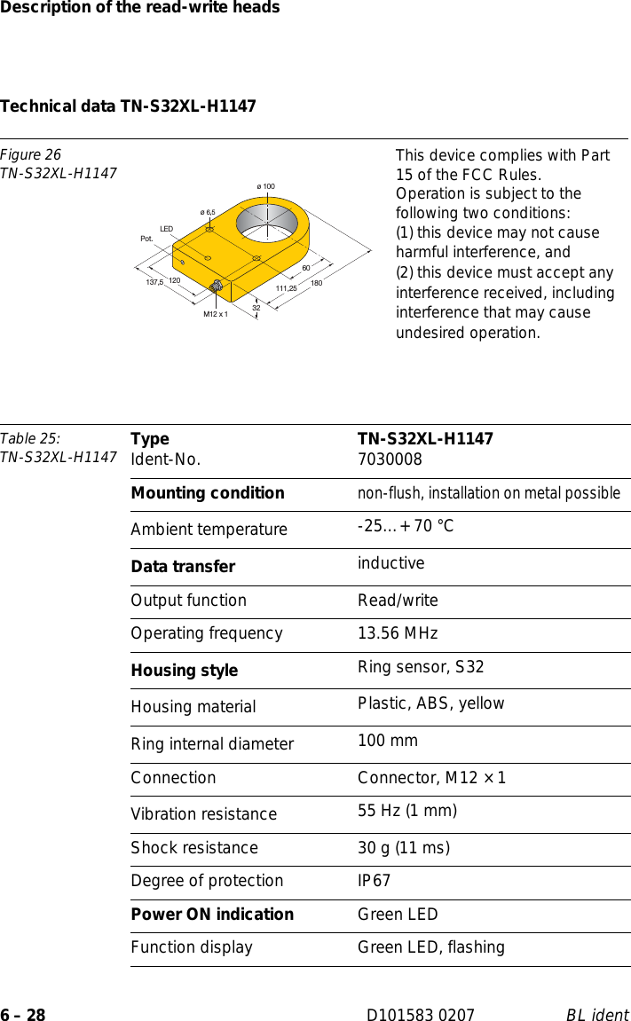 Description of the read-write heads6 – 28 D101583 0207 BL identTechnical data TN-S32XL-H1147Figure 26TN-S32XL-H1147 This device complies with Part 15 of the FCC Rules.Operation is subject to the following two conditions:(1) this device may not cause harmful interference, and(2) this device must accept any interference received, including interference that may cause undesired operation.Table 25: TN-S32XL-H1147 Type Ident-No. TN-S32XL-H1147 7030008Mounting conditionnon-flush, installation on metal possibleAmbient temperature -25…+ 70 °CData transfer inductiveOutput function Read/writeOperating frequency 13.56 MHzHousing style Ring sensor, S32Housing material  Plastic, ABS, yellowRing internal diameter 100 mmConnection Connector, M12 × 1Vibration resistance 55 Hz (1 mm)Shock resistance 30 g (11 ms)Degree of protection IP67Power ON indication Green LEDFunction display Green LED, flashingø 10012032M12 x 1LED60137,5ø 6,5111,25 180Pot.