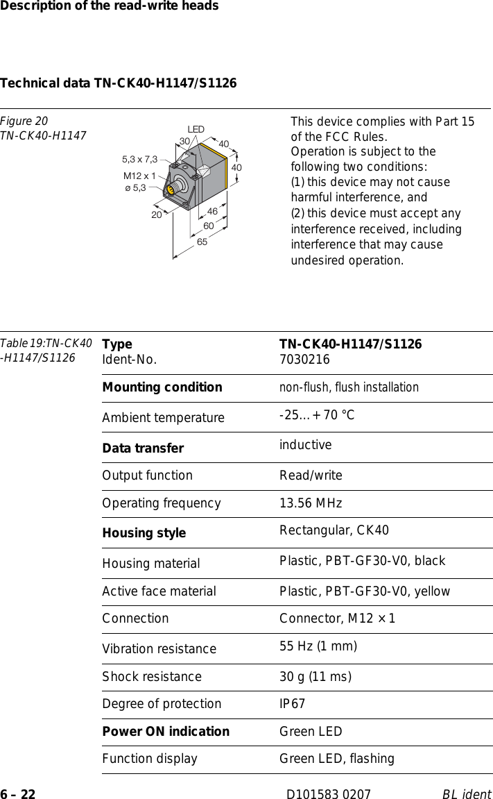 Description of the read-write heads6 – 22 D101583 0207 BL identTechnical data TN-CK40-H1147/S1126Figure 20TN-CK40-H1147 This device complies with Part 15 of the FCC Rules.Operation is subject to the following two conditions:(1) this device may not cause harmful interference, and(2) this device must accept any interference received, including interference that may cause undesired operation.Table 19:TN-CK40 -H1147/S1126 Type Ident-No. TN-CK40-H1147/S1126 7030216Mounting conditionnon-flush, flush installationAmbient temperature -25…+ 70 °CData transfer inductiveOutput function Read/writeOperating frequency 13.56 MHzHousing style Rectangular, CK40Housing material  Plastic, PBT-GF30-V0, blackActive face material Plastic, PBT-GF30-V0, yellowConnection Connector, M12 × 1Vibration resistance 55 Hz (1 mm)Shock resistance 30 g (11 ms)Degree of protection IP67Power ON indication Green LEDFunction display Green LED, flashing404030M12 x 120ø 5,3465,3 x 7,36560LED