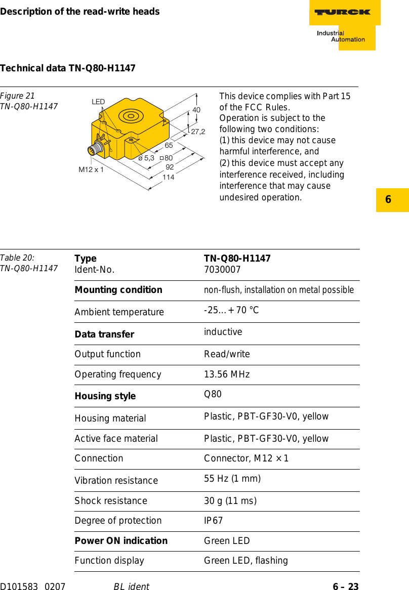 6 – 23Description of the read-write headsD101583 0207 BL ident6Technical data TN-Q80-H1147Figure 21TN-Q80-H1147 This device complies with Part 15 of the FCC Rules.Operation is subject to the following two conditions:(1) this device may not cause harmful interference, and(2) this device must accept any interference received, including interference that may cause undesired operation.Table 20: TN-Q80-H1147 Type Ident-No. TN-Q80-H1147 7030007Mounting conditionnon-flush, installation on metal possibleAmbient temperature -25…+ 70 °CData transfer inductiveOutput function Read/writeOperating frequency 13.56 MHzHousing style Q80Housing material  Plastic, PBT-GF30-V0, yellowActive face material Plastic, PBT-GF30-V0, yellowConnection Connector, M12 × 1Vibration resistance 55 Hz (1 mm)Shock resistance 30 g (11 ms)Degree of protection IP67Power ON indication Green LEDFunction display Green LED, flashing27,24080ø 5,39265LED114M12 x 1