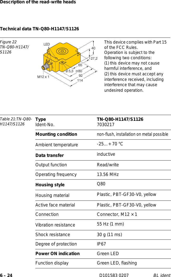 Description of the read-write heads6 – 24 D101583 0207 BL identTechnical data TN-Q80-H1147/S1126Figure 22TN-Q80-H1147/S1126This device complies with Part 15 of the FCC Rules.Operation is subject to the following two conditions:(1) this device may not cause harmful interference, and(2) this device must accept any interference received, including interference that may cause undesired operation.Table 21:TN-Q80-H1147/S1126 Type Ident-No. TN-Q80-H1147/S1126 7030217Mounting conditionnon-flush, installation on metal possibleAmbient temperature -25…+ 70 °CData transfer inductiveOutput function Read/writeOperating frequency 13.56 MHzHousing style Q80Housing material  Plastic, PBT-GF30-V0, yellowActive face material Plastic, PBT-GF30-V0, yellowConnection Connector, M12 × 1Vibration resistance 55 Hz (1 mm)Shock resistance 30 g (11 ms)Degree of protection IP67Power ON indication Green LEDFunction display Green LED, flashing27,24080ø 5,39265LED114M12 x 1