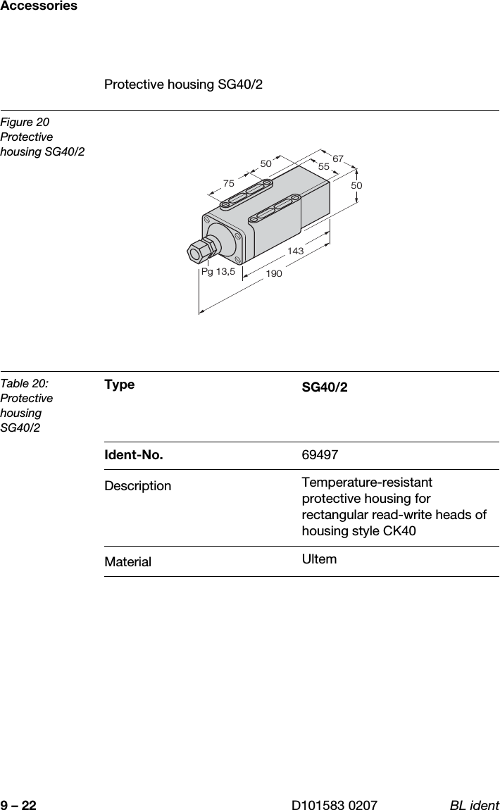 Accessories9 – 22 D101583 0207 BL identProtective housing SG40/2Figure 20Protective housing SG40/2Table 20:Protective housingSG40/2Type SG40/2Ident-No. 69497Description Temperature-resistant protective housing for rectangular read-write heads of housing style CK40Material Ultem1435550671907550Pg 13,5