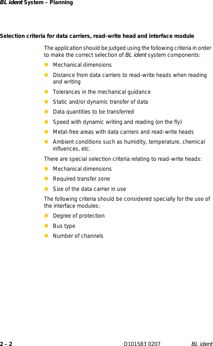 BL ident System – Planning2 – 2 D101583 0207 BL identSelection criteria for data carriers, read-write head and interface moduleThe application should be judged using the following criteria in order to make the correct selection of BL ident system components:Mechanical dimensionsDistance from data carriers to read-write heads when reading and writingTolerances in the mechanical guidanceStatic and/or dynamic transfer of dataData quantities to be transferredSpeed with dynamic writing and reading (on the fly)Metal-free areas with data carriers and read-write headsAmbient conditions such as humidity, temperature, chemical influences, etc.There are special selection criteria relating to read-write heads:Mechanical dimensionsRequired transfer zoneSize of the data carrier in useThe following criteria should be considered specially for the use of the interface modules:Degree of protectionBus typeNumber of channels