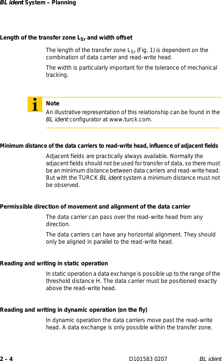 BL ident System – Planning2 – 4 D101583 0207 BL identLength of the transfer zone LSr and width offset The length of the transfer zone LSr (Fig. 1) is dependent on the combination of data carrier and read-write head.The width is particularly important for the tolerance of mechanical tracking.Minimum distance of the data carriers to read-write head, influence of adjacent fieldsAdjacent fields are practically always available. Normally the adjacent fields should not be used for transfer of data, so there must be an minimum distance between data carriers and read-write head. But with the TURCK BL ident system a minimum distance must not be observed.Permissible direction of movement and alignment of the data carrierThe data carrier can pass over the read-write head from any direction.The data carriers can have any horizontal alignment. They should only be aligned in parallel to the read-write head.Reading and writing in static operationIn static operation a data exchange is possible up to the range of the threshold distance H. The data carrier must be positioned exactly above the read-write head.Reading and writing in dynamic operation (on the fly)In dynamic operation the data carriers move past the read-write head. A data exchange is only possible within the transfer zone.NoteAn illustrative representation of this relationship can be found in the BL ident configurator at www.turck.com.