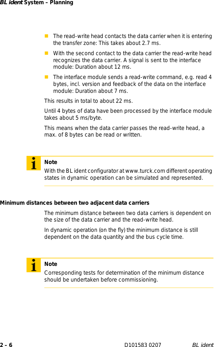 BL ident System – Planning2 – 6 D101583 0207 BL identThe read-write head contacts the data carrier when it is entering the transfer zone: This takes about 2.7 ms.With the second contact to the data carrier the read-write head recognizes the data carrier. A signal is sent to the interface module: Duration about 12 ms.The interface module sends a read-write command, e.g. read 4 bytes, incl. version and feedback of the data on the interface module: Duration about 7 ms.This results in total to about 22 ms.Until 4 bytes of data have been processed by the interface module takes about 5 ms/byte.This means when the data carrier passes the read-write head, a max. of 8 bytes can be read or written.Minimum distances between two adjacent data carriersThe minimum distance between two data carriers is dependent on the size of the data carrier and the read-write head. In dynamic operation (on the fly) the minimum distance is still dependent on the data quantity and the bus cycle time.NoteWith the BL ident configurator at www.turck.com different operating states in dynamic operation can be simulated and represented.NoteCorresponding tests for determination of the minimum distance should be undertaken before commissioning.