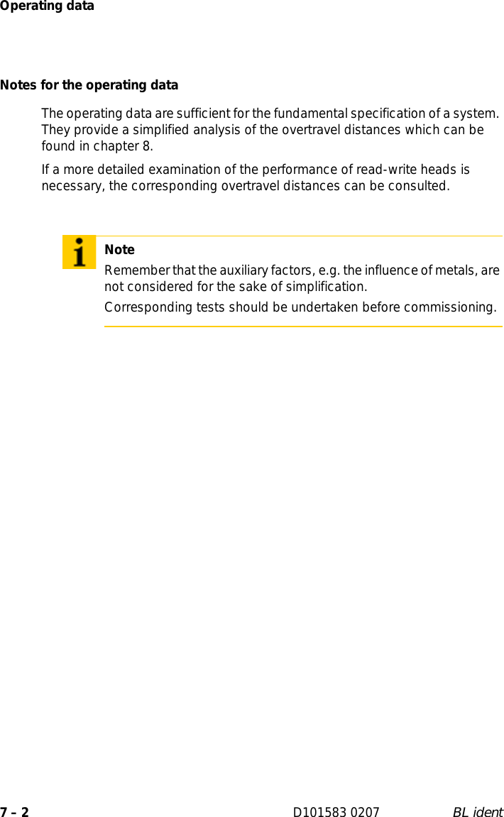 Operating data7 – 2 D101583 0207 BL identNotes for the operating dataThe operating data are sufficient for the fundamental specification of a system. They provide a simplified analysis of the overtravel distances which can be found in chapter 8.If a more detailed examination of the performance of read-write heads is necessary, the corresponding overtravel distances can be consulted.NoteRemember that the auxiliary factors, e.g. the influence of metals, are not considered for the sake of simplification. Corresponding tests should be undertaken before commissioning.