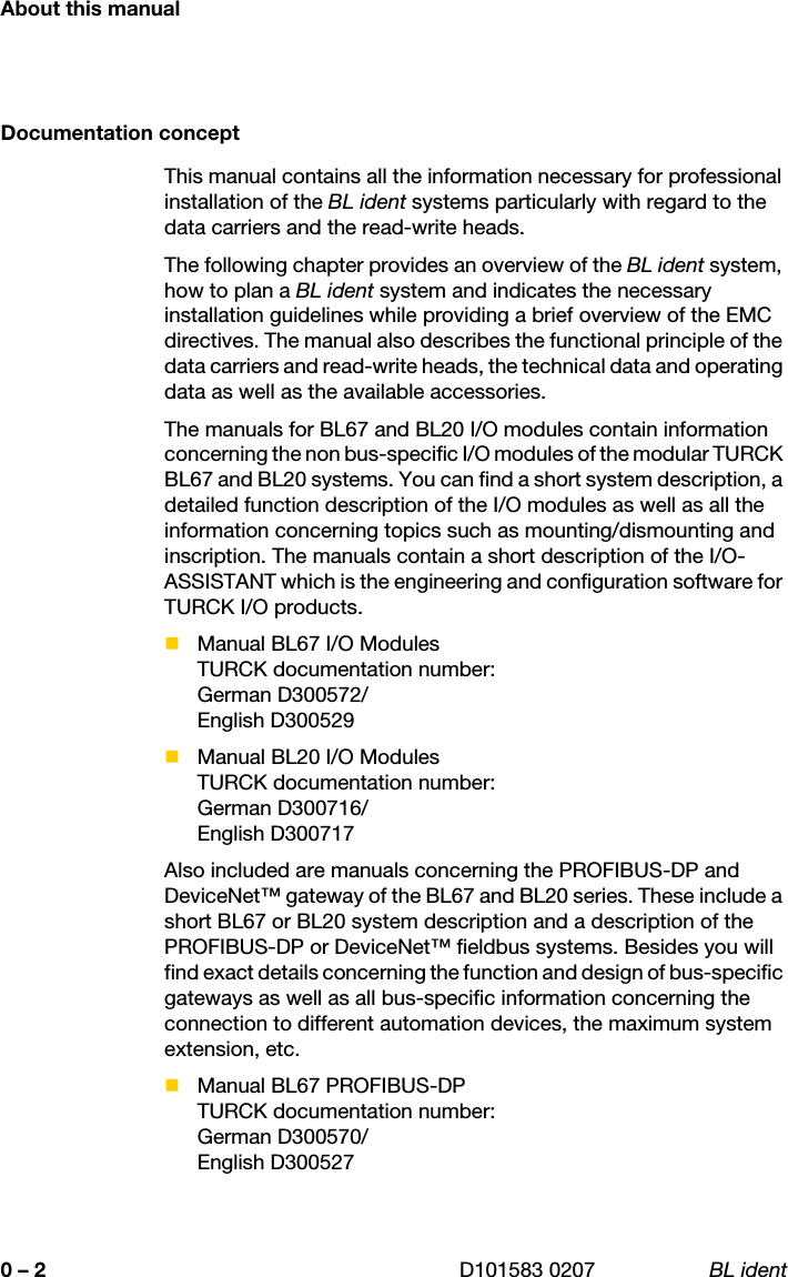 About this manual0 – 2 D101583 0207 BL identDocumentation conceptThis manual contains all the information necessary for professional installation of the BL ident systems particularly with regard to the data carriers and the read-write heads.The following chapter provides an overview of the BL ident system, how to plan a BL ident system and indicates the necessary installation guidelines while providing a brief overview of the EMC directives. The manual also describes the functional principle of the data carriers and read-write heads, the technical data and operating data as well as the available accessories.The manuals for BL67 and BL20 I/O modules contain information concerning the non bus-specific I/O modules of the modular TURCK BL67 and BL20 systems. You can find a short system description, a detailed function description of the I/O modules as well as all the information concerning topics such as mounting/dismounting and inscription. The manuals contain a short description of the I/O-ASSISTANT which is the engineering and configuration software for TURCK I/O products.Manual BL67 I/O ModulesTURCK documentation number: German D300572/English D300529Manual BL20 I/O ModulesTURCK documentation number: German D300716/English D300717Also included are manuals concerning the PROFIBUS-DP and DeviceNet™ gateway of the BL67 and BL20 series. These include a short BL67 or BL20 system description and a description of the PROFIBUS-DP or DeviceNet™ fieldbus systems. Besides you will find exact details concerning the function and design of bus-specific gateways as well as all bus-specific information concerning the connection to different automation devices, the maximum system extension, etc.Manual BL67 PROFIBUS-DPTURCK documentation number: German D300570/English D300527