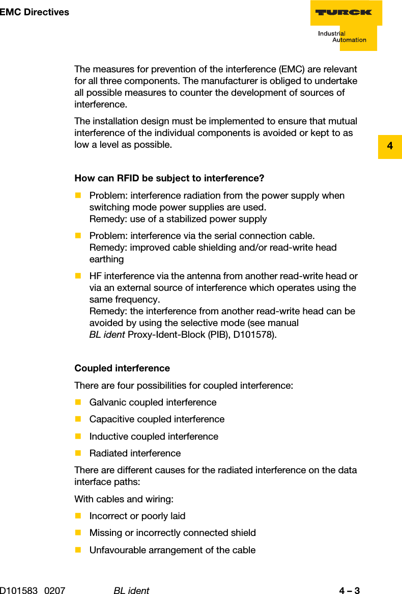 4 – 3EMC DirectivesD101583 0207 BL ident4The measures for prevention of the interference (EMC) are relevant for all three components. The manufacturer is obliged to undertake all possible measures to counter the development of sources of interference.The installation design must be implemented to ensure that mutual interference of the individual components is avoided or kept to as low a level as possible.How can RFID be subject to interference?Problem: interference radiation from the power supply when switching mode power supplies are used.Remedy: use of a stabilized power supplyProblem: interference via the serial connection cable.Remedy: improved cable shielding and/or read-write head earthingHF interference via the antenna from another read-write head or via an external source of interference which operates using the same frequency.Remedy: the interference from another read-write head can be avoided by using the selective mode (see manual BL ident Proxy-Ident-Block (PIB), D101578).Coupled interferenceThere are four possibilities for coupled interference:Galvanic coupled interferenceCapacitive coupled interferenceInductive coupled interferenceRadiated interferenceThere are different causes for the radiated interference on the data interface paths:With cables and wiring:Incorrect or poorly laidMissing or incorrectly connected shieldUnfavourable arrangement of the cable