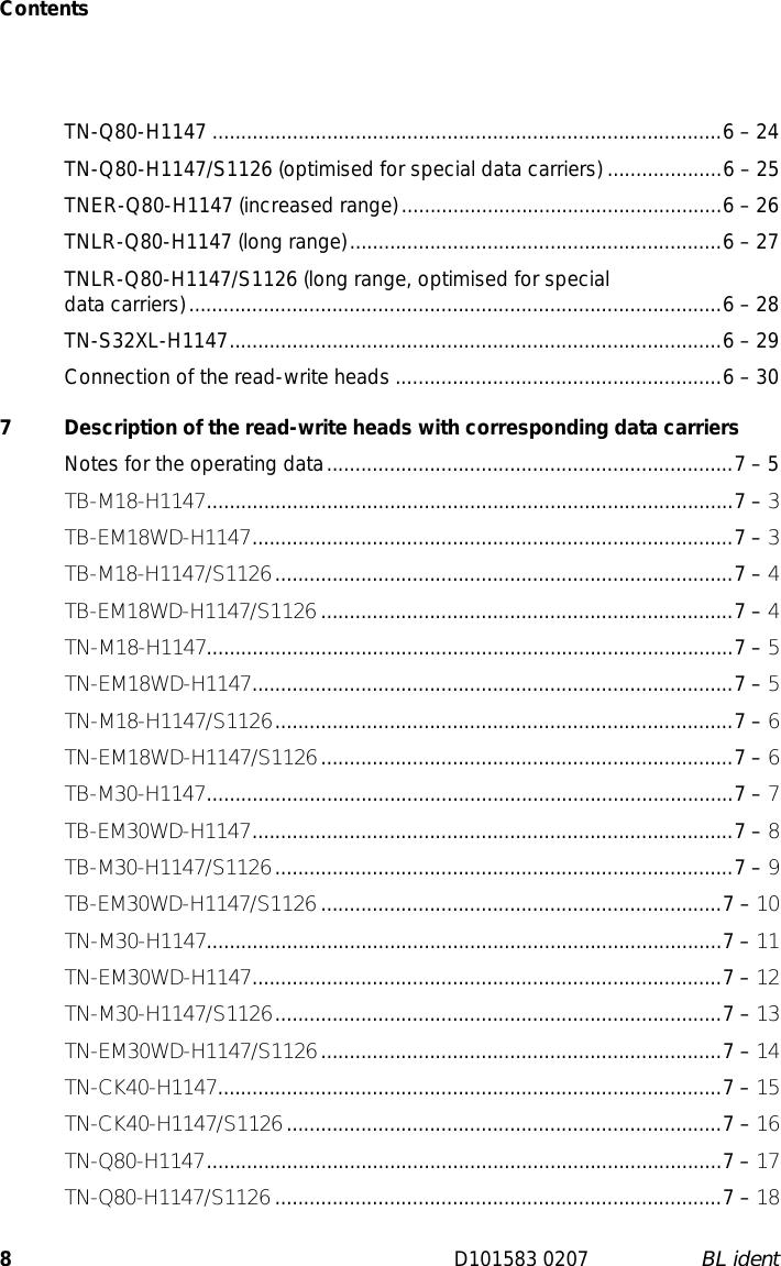 Contents8D101583 0207 BL identTN-Q80-H1147 .........................................................................................6 – 24TN-Q80-H1147/S1126 (optimised for special data carriers) ....................6 – 25TNER-Q80-H1147 (increased range)........................................................6 – 26TNLR-Q80-H1147 (long range).................................................................6 – 27TNLR-Q80-H1147/S1126 (long range, optimised for special  data carriers).............................................................................................6 – 28TN-S32XL-H1147......................................................................................6 – 29Connection of the read-write heads .........................................................6 – 307  Description of the read-write heads with corresponding data carriersNotes for the operating data.......................................................................7 – 5TB-M18-H1147............................................................................................7 – 3TB-EM18WD-H1147....................................................................................7 – 3TB-M18-H1147/S1126................................................................................7 – 4TB-EM18WD-H1147/S1126 ........................................................................7 – 4TN-M18-H1147............................................................................................7 – 5TN-EM18WD-H1147....................................................................................7 – 5TN-M18-H1147/S1126................................................................................7 – 6TN-EM18WD-H1147/S1126........................................................................7 – 6TB-M30-H1147............................................................................................7 – 7TB-EM30WD-H1147....................................................................................7 – 8TB-M30-H1147/S1126................................................................................7 – 9TB-EM30WD-H1147/S1126 ......................................................................7 – 10TN-M30-H1147..........................................................................................7 – 11TN-EM30WD-H1147..................................................................................7 – 12TN-M30-H1147/S1126..............................................................................7 – 13TN-EM30WD-H1147/S1126......................................................................7 – 14TN-CK40-H1147........................................................................................7 – 15TN-CK40-H1147/S1126............................................................................7 – 16TN-Q80-H1147..........................................................................................7 – 17TN-Q80-H1147/S1126 ..............................................................................7 – 18