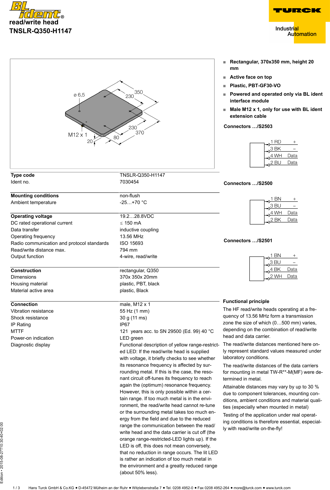 read/write headTNSLR-Q350-H1147Edition • 2015-08-27T10:30:40+02:001 / 3 Hans Turck GmbH &amp; Co.KG ñ D-45472 Mülheim an der Ruhr ñ Witzlebenstraße 7 ñ Tel. 0208 4952-0 ñ Fax 0208 4952-264 ñ more@turck.com ñ www.turck.comType code TNSLR-Q350-H1147Ident no. 7030454Mounting conditions non-flushAmbient temperature -25…+70 °COperating voltage 19.2…28.8VDCDC rated operational current ð 150 mAData transfer inductive couplingOperating frequency 13.56 MHzRadio communication and protocol standards ISO 15693Read/write distance max. 794 mmOutput function 4-wire, read/writeConstruction rectangular, Q350Dimensions 370x 350x 20mmHousing material plastic, PBT, blackMaterial active area plastic, BlackConnection male, M12 x 1Vibration resistance 55 Hz (1 mm)Shock resistance 30 g (11 ms)IP Rating IP67MTTF 121  years acc. to SN 29500 (Ed. 99) 40 °CPower-on indication LED greenDiagnostic display Functional description of yellow range-restrict-ed LED: If the read/write head is suppliedwith voltage, it briefly checks to see whetherits resonance frequency is affected by sur-rounding metal. If this is the case, the reso-nant circuit off-tunes its frequency to reachagain the (optimum) resonance frequency.However, this is only possible within a cer-tain range. If too much metal is in the envi-ronment, the read/write head cannot re-tuneor the surrounding metal takes too much en-ergy from the field and due to the reducedrange the communication between the read/write head and the data carrier is cut off (theorange range-restricted-LED lights up). If theLED is off, this does not mean conversely,that no reduction in range occurs. The lit LEDis rather an indication of too much metal inthe environment and a greatly reduced range(about 50% less).■Rectangular, 370x350 mm, height 20mm■Active face on top■Plastic, PBT-GF30-VO■Powered and operated only via BL identinterface module■Male M12 x 1, only for use with BL identextension cableConnectors …/S2503Connectors …/S2500Connectors …/S2501Functional principleThe HF read/write heads operating at a fre-quency of 13.56 MHz form a transmissionzone the size of which (0…500 mm) varies,depending on the combination of read/writehead and data carrier.The read/write distances mentioned here on-ly represent standard values measured underlaboratory conditions.The read/write distances of the data carriersfor mounting in metal TW-R**-M(MF) were de-termined in metal.Attainable distances may vary by up to 30 %due to component tolerances, mounting con-ditions, ambient conditions and material quali-ties (especially when mounted in metal)Testing of the application under real operat-ing conditions is therefore essential, especial-ly with read/write on-the-fly!