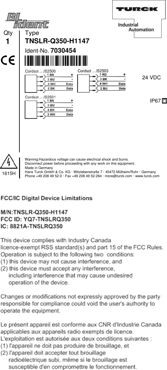 TypeIdent-No.7030454Qty1TNSLR-Q350-H11471615HWarning:Hazardous voltage can cause electrical shock and burns.Disconnect power before proceeding with any work on this equipment.Made in GermanyHans Turck GmbH &amp; Co. KG · Witzlebenstraße 7 · 45472 Mülheim/Ruhr · GermanyPhone +49 208 49 52-0 · Fax +49 208 49 52-264 · more@turck.com · www.turck.com24 VDCIP67