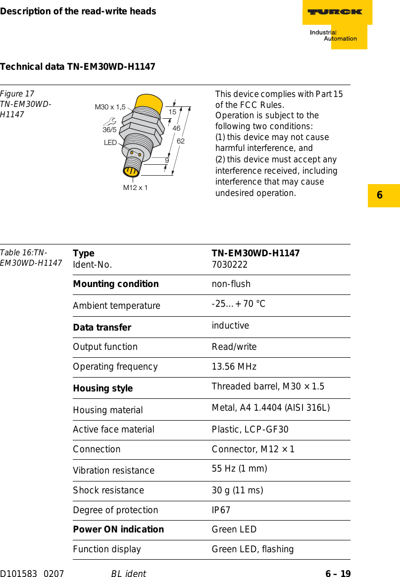 6 – 19Description of the read-write headsD101583 0207 BL ident6Technical data TN-EM30WD-H1147Figure 17TN-EM30WD-H1147This device complies with Part 15 of the FCC Rules.Operation is subject to the following two conditions:(1) this device may not cause harmful interference, and(2) this device must accept any interference received, including interference that may cause undesired operation.Table 16:TN-EM30WD-H1147 Type Ident-No. TN-EM30WD-H1147 7030222Mounting condition non-flushAmbient temperature -25…+ 70 °CData transfer inductiveOutput function Read/writeOperating frequency 13.56 MHzHousing style Threaded barrel, M30 × 1.5Housing material  Metal, A4 1.4404 (AISI 316L)Active face material Plastic, LCP-GF30Connection Connector, M12 × 1Vibration resistance 55 Hz (1 mm)Shock resistance 30 g (11 ms)Degree of protection IP67Power ON indication Green LEDFunction display Green LED, flashing36/54662LEDM30 x 1,5915M12 x 1