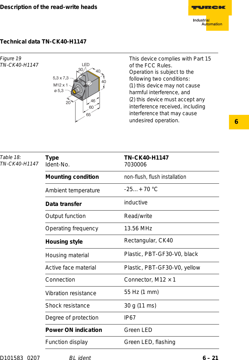 6 – 21Description of the read-write headsD101583 0207 BL ident6Technical data TN-CK40-H1147Figure 19TN-CK40-H1147 This device complies with Part 15 of the FCC Rules.Operation is subject to the following two conditions:(1) this device may not cause harmful interference, and(2) this device must accept any interference received, including interference that may cause undesired operation.Table 18: TN-CK40-H1147 Type Ident-No. TN-CK40-H1147 7030006Mounting conditionnon-flush, flush installationAmbient temperature -25…+ 70 °CData transfer inductiveOutput function Read/writeOperating frequency 13.56 MHzHousing style Rectangular, CK40Housing material  Plastic, PBT-GF30-V0, blackActive face material Plastic, PBT-GF30-V0, yellowConnection Connector, M12 × 1Vibration resistance 55 Hz (1 mm)Shock resistance 30 g (11 ms)Degree of protection IP67Power ON indication Green LEDFunction display Green LED, flashing404030M12 x 120ø 5,3465,3 x 7,36560LED