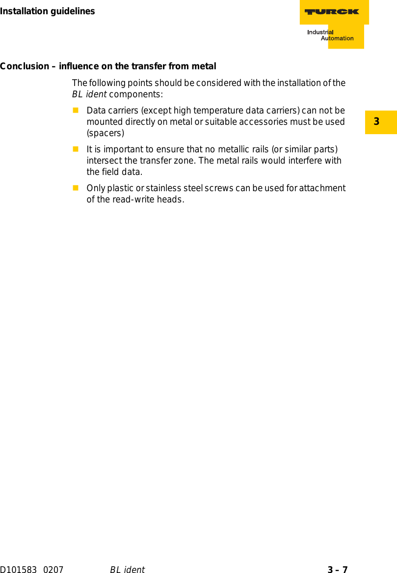 3 – 7Installation guidelinesD101583 0207 BL ident3Conclusion – influence on the transfer from metalThe following points should be considered with the installation of the BL ident components:Data carriers (except high temperature data carriers) can not be mounted directly on metal or suitable accessories must be used (spacers)It is important to ensure that no metallic rails (or similar parts) intersect the transfer zone. The metal rails would interfere with the field data.Only plastic or stainless steel screws can be used for attachment of the read-write heads.