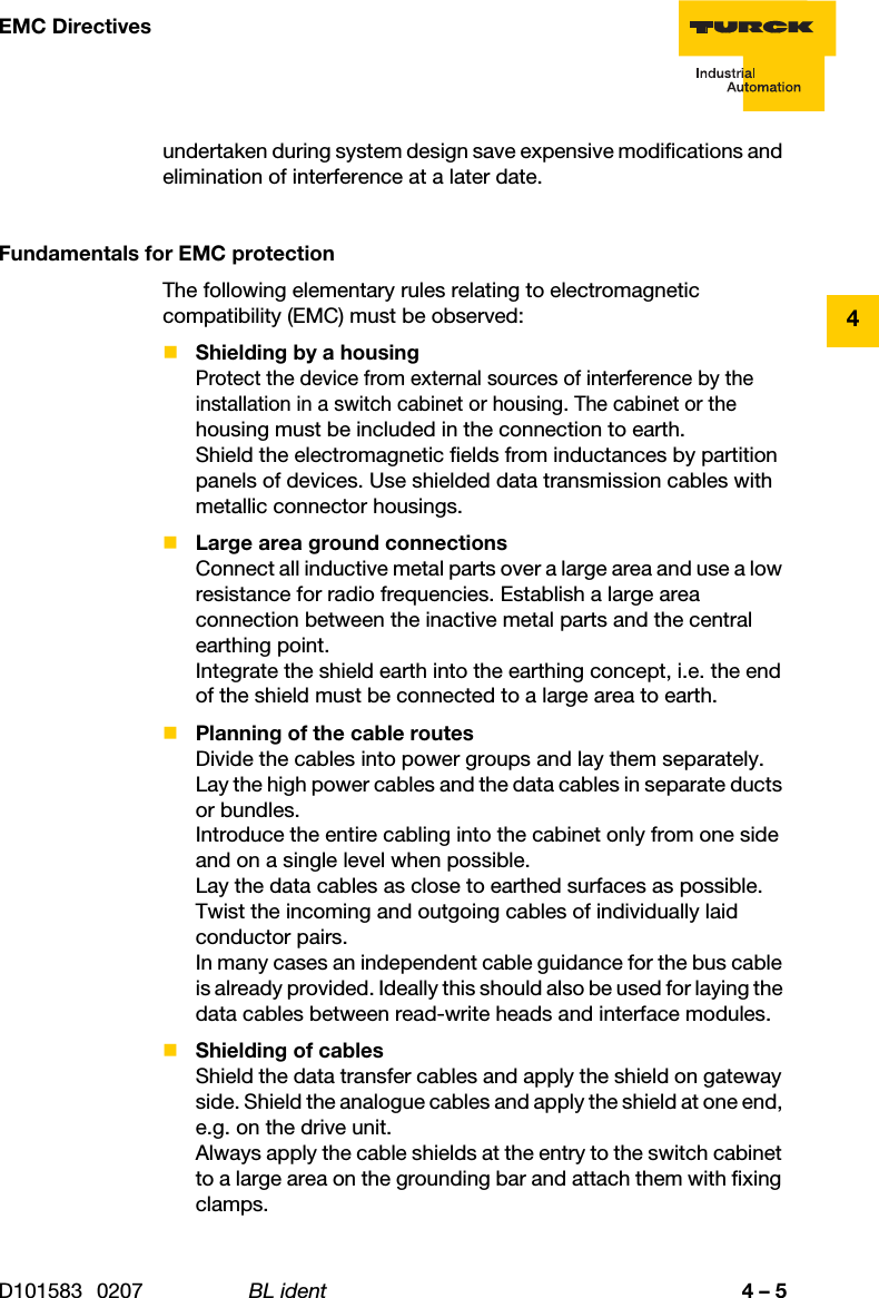 4 – 5EMC DirectivesD101583 0207 BL ident4undertaken during system design save expensive modifications and elimination of interference at a later date.Fundamentals for EMC protectionThe following elementary rules relating to electromagnetic compatibility (EMC) must be observed:Shielding by a housingProtect the device from external sources of interference by the  installation in a switch cabinet or housing. The cabinet or the housing must be included in the connection to earth.Shield the electromagnetic fields from inductances by partition panels of devices. Use shielded data transmission cables with metallic connector housings.Large area ground connectionsConnect all inductive metal parts over a large area and use a low resistance for radio frequencies. Establish a large area connection between the inactive metal parts and the central earthing point.Integrate the shield earth into the earthing concept, i.e. the end of the shield must be connected to a large area to earth.Planning of the cable routesDivide the cables into power groups and lay them separately.Lay the high power cables and the data cables in separate ducts or bundles.Introduce the entire cabling into the cabinet only from one side and on a single level when possible.Lay the data cables as close to earthed surfaces as possible.Twist the incoming and outgoing cables of individually laid conductor pairs.In many cases an independent cable guidance for the bus cable is already provided. Ideally this should also be used for laying the data cables between read-write heads and interface modules.Shielding of cablesShield the data transfer cables and apply the shield on gateway side. Shield the analogue cables and apply the shield at one end, e.g. on the drive unit.Always apply the cable shields at the entry to the switch cabinet to a large area on the grounding bar and attach them with fixing clamps.