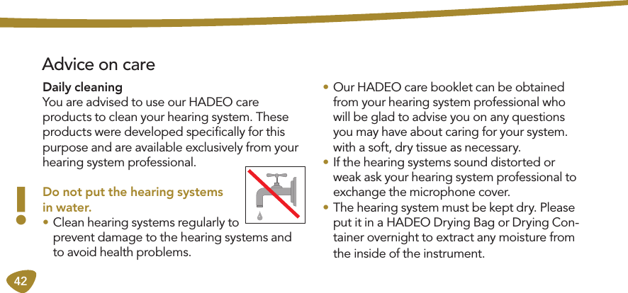 42 Advice on careDaily cleaning You are advised to use our HADEO care  products to clean your hearing system. These products were developed speciﬁcally for this purpose and are available exclusively from your hearing system professional. Do not put the hearing systems in water.• Clean hearing systems regularly to prevent damage to the hearing systems and to avoid health problems.• Our HADEO care booklet can be obtained from your hearing system professional who will be glad to advise you on any questions you may have about caring for your system. with a soft, dry tissue as necessary.• If the hearing systems sound distorted or weak ask your hearing system professional to exchange the microphone cover.• The hearing system must be kept dry. Please put it in a HADEO Drying Bag or Drying Con-tainer overnight to extract any moisture from the inside of the instrument.!