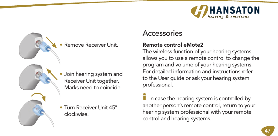 47• Remove Receiver Unit.• Join hearing system and Receiver Unit together. Marks need to coincide.• Turn Receiver Unit 45° clockwise.Remote control eMote2 The wireless function of your hearing systems allows you to use a remote control to change the program and volume of your hearing systems.For detailed information and instructions refer to the User guide or ask your hearing system professional.i In case the hearing system is controlled by another person’s remote control, return to your hearing system professional with your remote control and hearing systems. Accessories