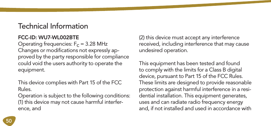 50 Technical InformationFCC-ID: WU7-WL002BTE Operating frequencies: Fc = 3.28 MHzChanges or modiﬁcations not expressly ap-proved by the party responsible for compliance could void the users authority to operate the equipment. This device complies with Part 15 of the FCC Rules. Operation is subject to the following conditions:(1) this device may not cause harmful interfer-ence, and(2) this device must accept any interference received, including interference that may cause undesired operation. This equipment has been tested and found to comply with the limits for a Class B digital device, pursuant to Part 15 of the FCC Rules. These limits are designed to provide reasonable protection against harmful interference in a resi-dential installation. This equipment generates, uses and can radiate radio frequency energy and, if not installed and used in accordance with 
