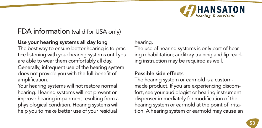 53FDA information (valid for USA only)Use your hearing systems all day longThe best way to ensure better hearing is to prac-tice listening with your hearing systems until you are able to wear them comfortably all day.  Generally, infrequent use of the hearing system does not provide you with the full beneﬁt of ampliﬁcation. Your hearing systems will not restore normal hearing. Hearing systems will not prevent or improve hearing impairment resulting from a physiological condition. Hearing systems will help you to make better use of your residual hearing. The use of hearing systems is only part of hear-ing rehabilitation; auditory training and lip read-ing instruction may be required as weIl.Possible side effectsThe hearing system or earmold is a custom-made product. If you are experiencing discom-fort, see your audiologist or hearing instrument dispenser immediately for modiﬁcation of the hearing system or earmold at the point of irrita-tion. A hearing system or earmold may cause an 