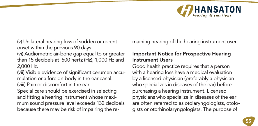 55(v) Unilateral hearing loss of sudden or recent onset within the previous 90 days. (vi) Audiometric air-bone gap equal to or greater than 15 decibels at  500 hertz (Hz), 1,000 Hz and 2,000 Hz. (vii) Visible evidence of signiﬁcant cerumen accu-mulation or a foreign body in the ear canal. (viii) Pain or discomfort in the ear.Special care should be exercised in selecting and ﬁtting a hearing instrument whose maxi-mum sound pressure level exceeds 132 decibels because there may be risk of impairing the re-maining hearing of the hearing instrument user.Important Notice for Prospective Hearing Instrument UsersGood health practice requires that a person with a hearing loss have a medical evaluation by a licensed physician (preferably a physician who specializes in diseases of the ear) before purchasing a hearing instrument. Licensed physicians who specialize in diseases of the ear are often referred to as otolaryngologists, otolo-gists or otorhinolaryngologists. The purpose of 