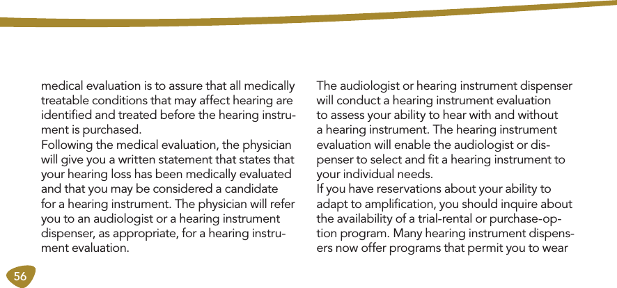 56medical evaluation is to assure that all medically treatable conditions that may affect hearing are identiﬁed and treated before the hearing instru-ment is purchased. Following the medical evaluation, the physician will give you a written statement that states that your hearing loss has been medically evaluated and that you may be considered a candidate for a hearing instrument. The physician will refer you to an audiologist or a hearing instrument dispenser, as appropriate, for a hearing instru-ment evaluation. The audiologist or hearing instrument dispenser will conduct a hearing instrument evaluation to assess your ability to hear with and without a hearing instrument. The hearing instrument evaluation will enable the audiologist or dis-penser to select and ﬁt a hearing instrument to your individual needs. If you have reservations about your ability to adapt to ampliﬁcation, you should inquire about the availability of a trial-rental or purchase-op-tion program. Many hearing instrument dispens-ers now offer programs that permit you to wear 