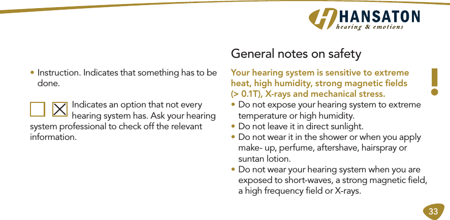 33General notes on safety• Instruction. Indicates that something has to be done.  Indicates an option that not every   hearing system has. Ask your hearing system professional to check off the relevant information.!Your hearing system is sensitive to extreme heat, high humidity, strong magnetic ﬁelds  (&gt; 0.1T), X-rays and mechanical stress.• Do not expose your hearing system to extreme  temperature or high humidity.• Do not leave it in direct sunlight.• Do not wear it in the shower or when you apply make- up, perfume, aftershave, hairspray or suntan lotion.• Do not wear your hearing system when you are  exposed to short-waves, a strong magnetic ﬁeld, a high frequency ﬁeld or X-rays.
