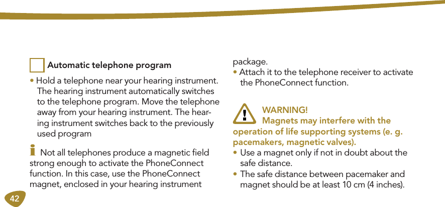 42• Hold a telephone near your hearing instrument.  The hearing instrument automatically switches to the telephone program. Move the telephone away from your hearing instrument. The hear-ing instrument switches back to the previously used programi Not all telephones produce a magnetic ﬁeld strong enough to activate the PhoneConnect function. In this case, use the PhoneConnect magnet, enclosed in your hearing instrument package. • Attach it to the telephone receiver to activate the PhoneConnect function.  WARNING!   Magnets may interfere with the  operation of life supporting systems (e. g. pacemakers, magnetic valves).• Use a magnet only if not in doubt about the safe distance.• The safe distance between pacemaker and magnet should be at least 10 cm (4 inches).Automatic telephone program