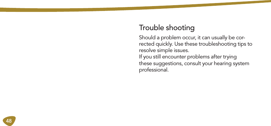 48Should a problem occur, it can usually be cor-rected quickly. Use these troubleshooting tips to resolve simple issues. If you still encounter problems after trying these suggestions, consult your hearing system professional. Trouble shooting