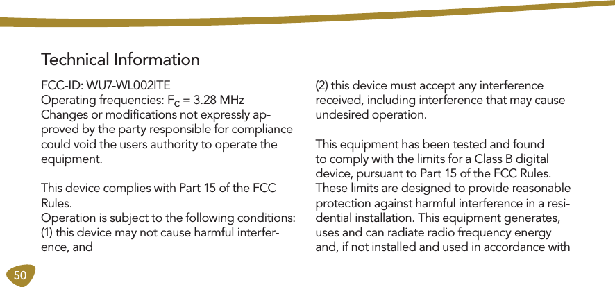 50 Technical InformationFCC-ID: WU7-WL002ITE Operating frequencies: Fc = 3.28 MHzChanges or modiﬁcations not expressly ap-proved by the party responsible for compliance could void the users authority to operate the equipment. This device complies with Part 15 of the FCC Rules. Operation is subject to the following conditions:(1) this device may not cause harmful interfer-ence, and(2) this device must accept any interference received, including interference that may cause undesired operation. This equipment has been tested and found to comply with the limits for a Class B digital device, pursuant to Part 15 of the FCC Rules. These limits are designed to provide reasonable protection against harmful interference in a resi-dential installation. This equipment generates, uses and can radiate radio frequency energy and, if not installed and used in accordance with 