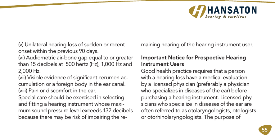 55(v) Unilateral hearing loss of sudden or recent onset within the previous 90 days. (vi) Audiometric air-bone gap equal to or greater than 15 decibels at  500 hertz (Hz), 1,000 Hz and 2,000 Hz. (vii) Visible evidence of signiﬁcant cerumen ac-cumulation or a foreign body in the ear canal. (viii) Pain or discomfort in the ear.Special care should be exercised in selecting and ﬁtting a hearing instrument whose maxi-mum sound pressure level exceeds 132 decibels because there may be risk of impairing the re-maining hearing of the hearing instrument user.Important Notice for Prospective Hearing Instrument UsersGood health practice requires that a person with a hearing loss have a medical evaluation by a licensed physician (preferably a physician who specializes in diseases of the ear) before purchasing a hearing instrument. Licensed phy-sicians who specialize in diseases of the ear are often referred to as otolaryngologists, otologists or otorhinolaryngologists. The purpose of 