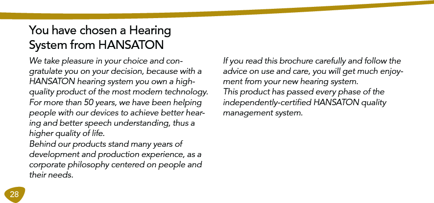28You have chosen a Hearing  System from HANSATONIf you read this brochure carefully and follow the advice on use and care, you will get much enjoy-ment from your new hearing system. This product has passed every phase of the independently-certiﬁed HANSATON quality management system. We take pleasure in your choice and con-gratulate you on your decision, because with a HANSATON hearing system you own a high-quality product of the most modern technology.For more than 50 years, we have been helping people with our devices to achieve better hear-ing and better speech understanding, thus a higher quality of life.  Behind our products stand many years of development and production experience, as a corporate philosophy centered on people and their needs.  