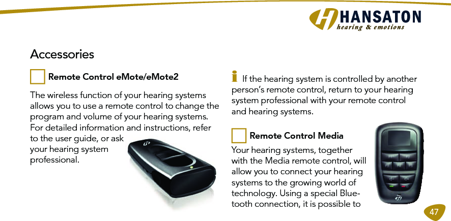 47The wireless function of your hearing systems allows you to use a remote control to change the program and volume of your hearing systems.For detailed information and instructions, refer to the user guide, or ask your hearing system professional.i If the hearing system is controlled by another person’s remote control, return to your hearing system professional with your remote control and hearing systems.Your hearing systems, together with the Media remote control, will allow you to connect your hearing systems to the growing world of technology. Using a special Blue-tooth connection, it is possible to  AccessoriesRemote Control eMote/eMote2 Remote Control Media