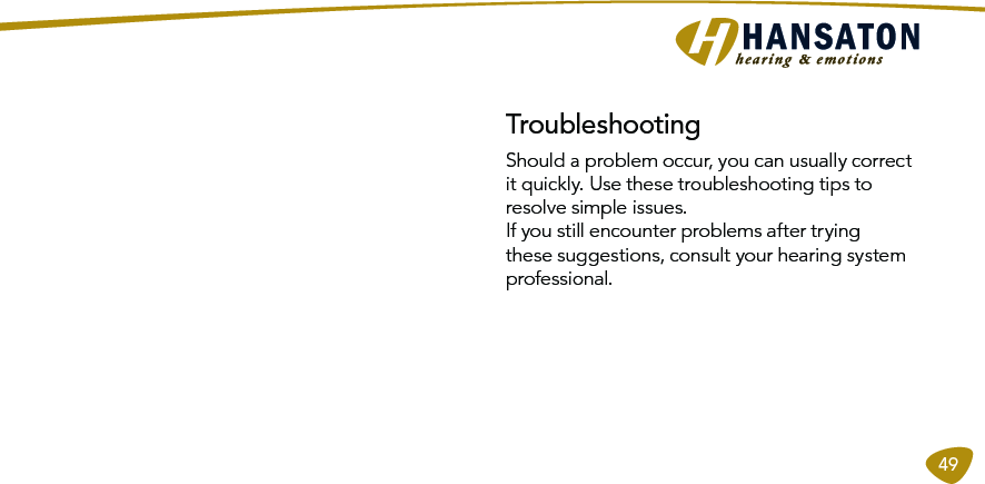 49Should a problem occur, you can usually correct it quickly. Use these troubleshooting tips to resolve simple issues. If you still encounter problems after trying these suggestions, consult your hearing system professional. Troubleshooting