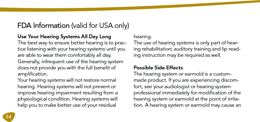 54FDA Information (valid for USA only)Use Your Hearing Systems All Day LongThe best way to ensure better hearing is to prac-tice listening with your hearing systems until you are able to wear them comfortably all day.  Generally, infrequent use of the hearing system does not provide you with the full beneﬁt of ampliﬁcation. Your hearing systems will not restore normal hearing. Hearing systems will not prevent or improve hearing impairment resulting from a physiological condition. Hearing systems will help you to make better use of your residual hearing. The use of hearing systems is only part of hear-ing rehabilitation; auditory training and lip read-ing instruction may be required as weIl.Possible Side EffectsThe hearing system or earmold is a custom-made product. If you are experiencing discom-fort, see your audiologist or hearing system professional immediately for modiﬁcation of the hearing system or earmold at the point of irrita-tion. A hearing system or earmold may cause an  