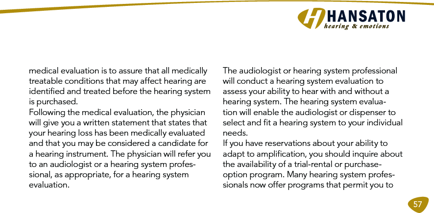 57medical evaluation is to assure that all medically treatable conditions that may affect hearing are identiﬁed and treated before the hearing system is purchased. Following the medical evaluation, the physician will give you a written statement that states that your hearing loss has been medically evaluated and that you may be considered a candidate for a hearing instrument. The physician will refer you to an audiologist or a hearing system profes-sional, as appropriate, for a hearing system evaluation. The audiologist or hearing system professional will conduct a hearing system evaluation to assess your ability to hear with and without a hearing system. The hearing system evalua-tion will enable the audiologist or dispenser to select and ﬁt a hearing system to your individual needs. If you have reservations about your ability to adapt to ampliﬁcation, you should inquire about the availability of a trial-rental or purchase- option program. Many hearing system profes-sionals now offer programs that permit you to   