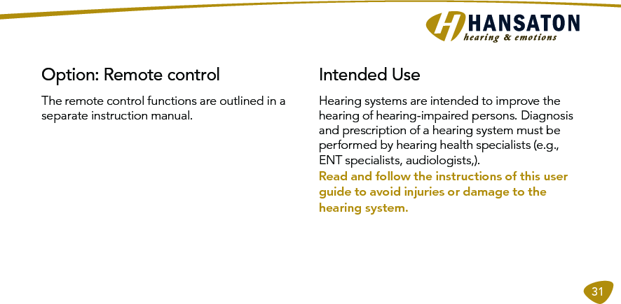 31The remote control functions are outlined in a separate instruction manual.Option: Remote control  Intended UseHearing systems are intended to improve the hearing of hearing-impaired persons. Diagnosis and prescription of a hearing system must be performed by hearing health specialists (e.g., ENT specialists, audiologists,).Read and follow the instructions of this user guide to avoid injuries or damage to the hearing system. 